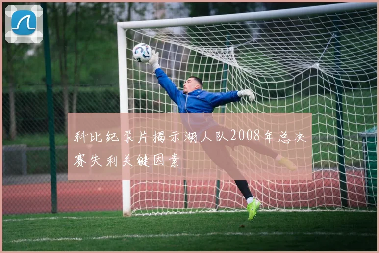 科比纪录片揭示湖人队2008年总决赛失利关键因素