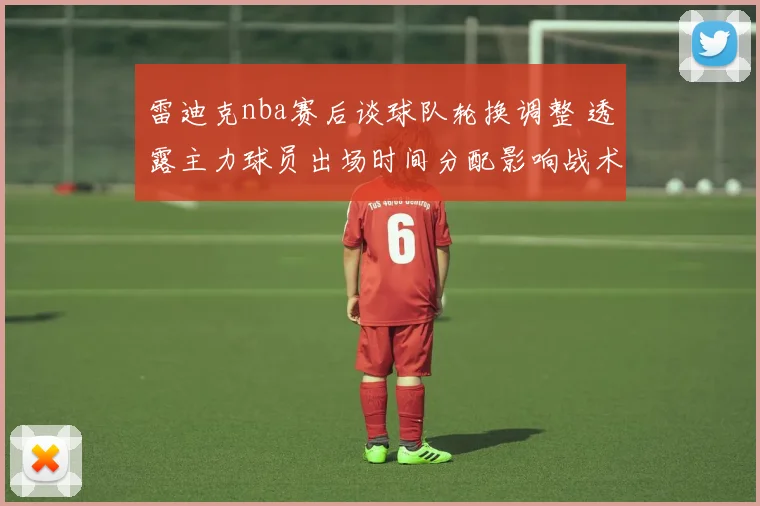 雷迪克nba赛后谈球队轮换调整 透露主力球员出场时间分配影响战术执行