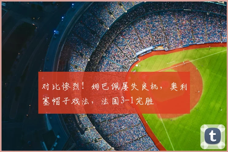 对比惨烈!姆巴佩屡失良机,奥利塞帽子戏法,法国3-1完胜