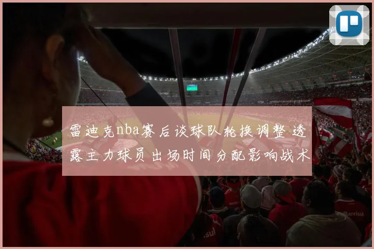 雷迪克nba赛后谈球队轮换调整 透露主力球员出场时间分配影响战术执行