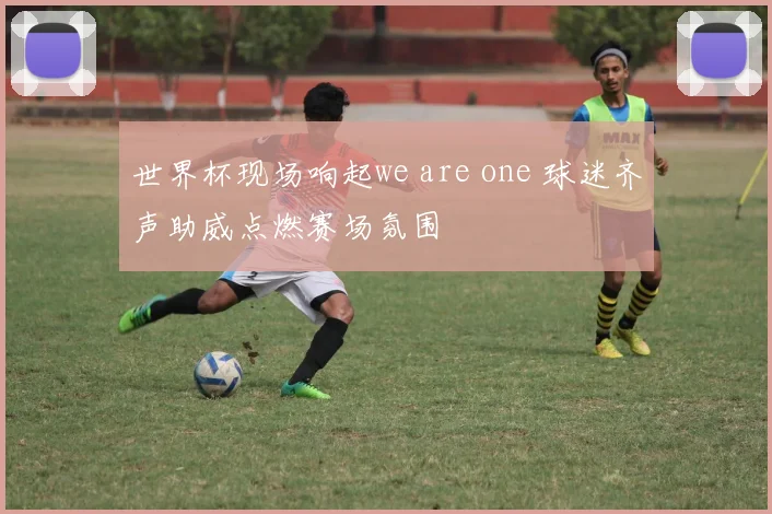 世界杯现场响起we are one 球迷齐声助威点燃赛场氛围