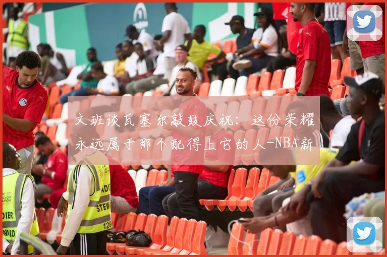 文班谈瓦塞尔敲鼓庆祝：这份荣耀永远属于那个配得上它的人-NBA新闻