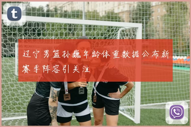 辽宁男篮孙巍年龄体重数据公布新赛季阵容引关注