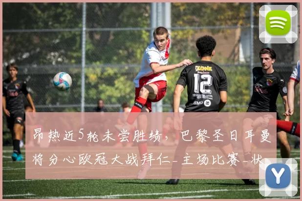 昂热近5轮未尝胜绩，巴黎圣日耳曼将分心欧冠大战拜仁_主场比赛_状态_一定的