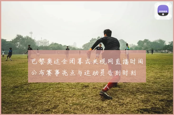 巴黎奥运会闭幕式央视网直播时间公布赛事亮点与运动员告别时刻