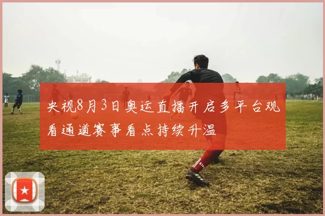 央视8月3日奥运直播开启多平台观看通道赛事看点持续升温