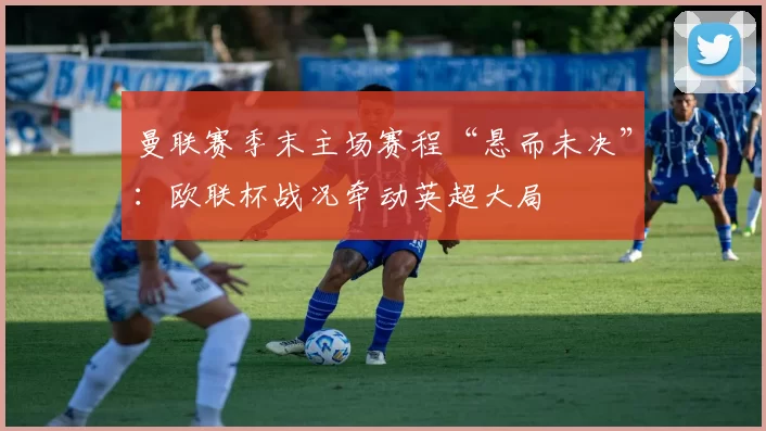 曼联赛季末主场赛程“悬而未决”：欧联杯战况牵动英超大局