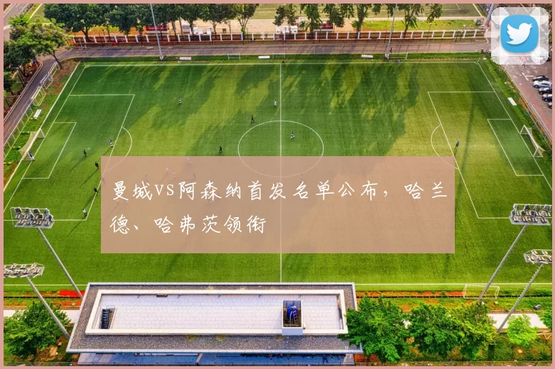 曼城vs阿森纳首发名单公布，哈兰德、哈弗茨领衔