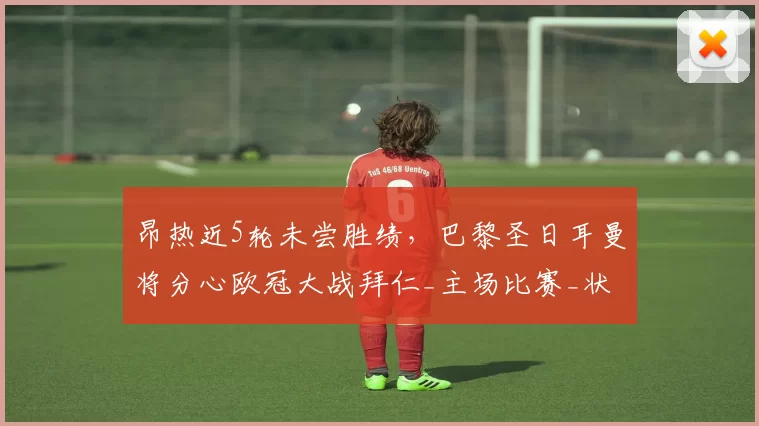 昂热近5轮未尝胜绩，巴黎圣日耳曼将分心欧冠大战拜仁_主场比赛_状态_一定的