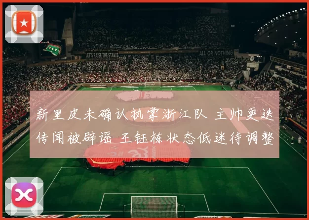 新里皮未确认执掌浙江队 主帅更迭传闻被辟谣 王钰栋状态低迷待调整_罗斯_中超