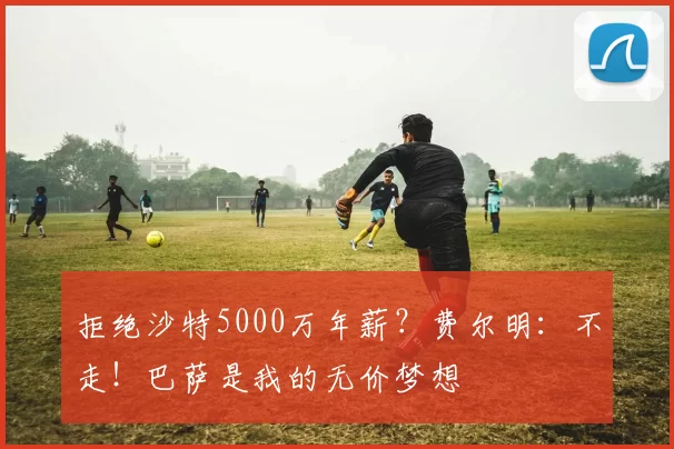 拒绝沙特5000万年薪？费尔明：不走！巴萨是我的无价梦想