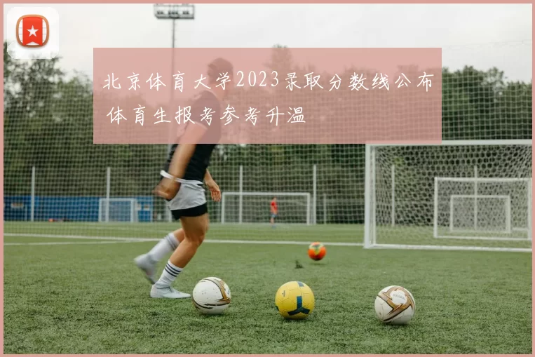 北京体育大学2023录取分数线公布 体育生报考参考升温