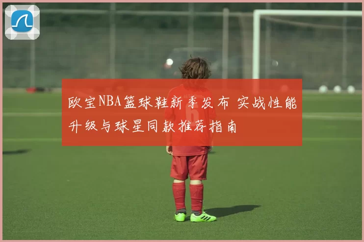 欧宝NBA篮球鞋新季发布 实战性能升级与球星同款推荐指南
