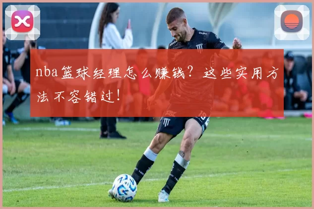 nba篮球经理怎么赚钱？这些实用方法不容错过！