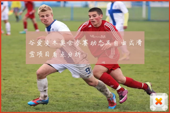 谷爱凌冬奥会参赛动态及自由式滑雪项目看点分析