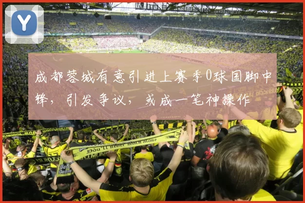 成都蓉城有意引进上赛季0球国脚中锋，引发争议，或成一笔神操作