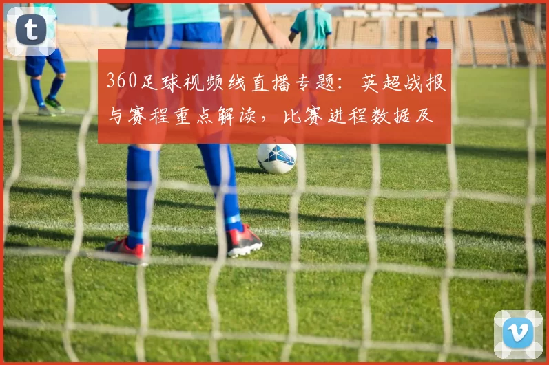 360足球视频线直播专题：英超战报与赛程重点解读，比赛进程数据及关键看点整理