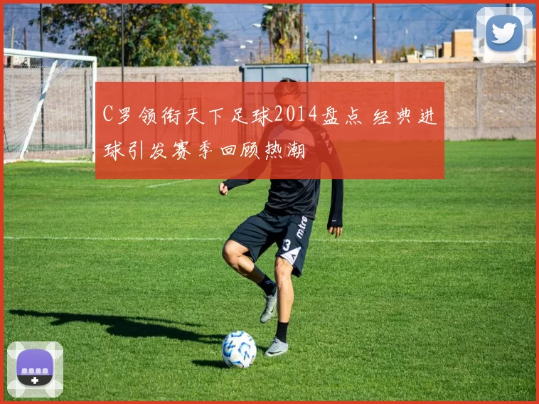 C罗领衔天下足球2014盘点 经典进球引发赛季回顾热潮