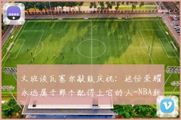 文班谈瓦塞尔敲鼓庆祝：这份荣耀永远属于那个配得上它的人-NBA新闻