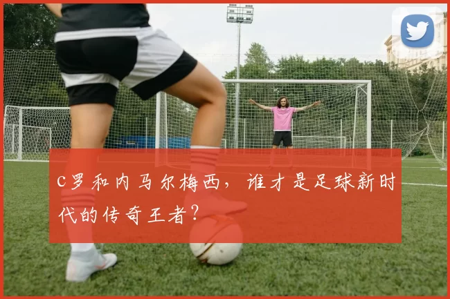 c罗和内马尔梅西，谁才是足球新时代的传奇王者？