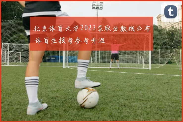北京体育大学2023录取分数线公布 体育生报考参考升温