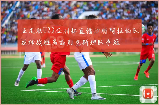 亚足联U23亚洲杯直播沙特阿拉伯队逆转战胜乌兹别克斯坦队夺冠