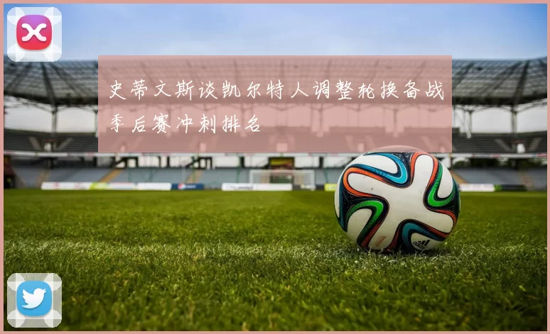 史蒂文斯谈凯尔特人调整轮换备战季后赛冲刺排名