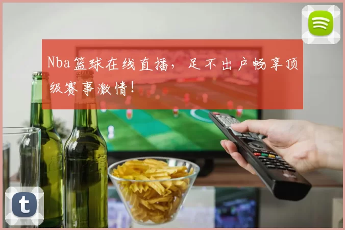 Nba篮球在线直播，足不出户畅享顶级赛事激情！