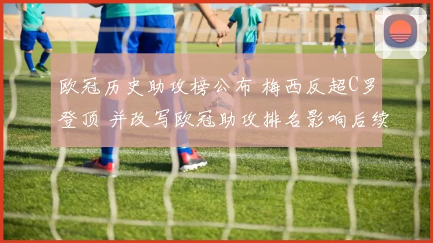 欧冠历史助攻榜公布 梅西反超C罗登顶 并改写欧冠助攻排名影响后续评选