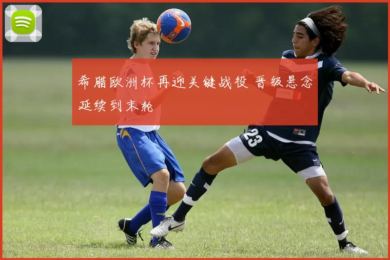 希腊欧洲杯再迎关键战役 晋级悬念延续到末轮