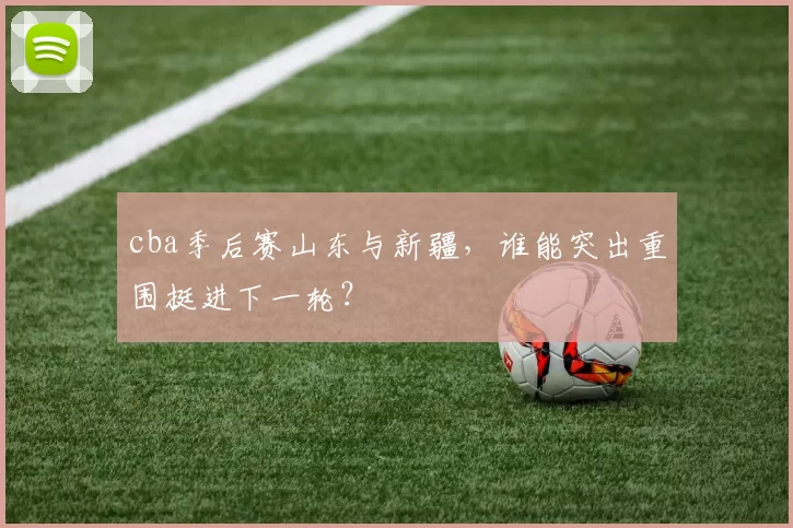 cba季后赛山东与新疆，谁能突出重围挺进下一轮？