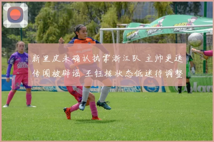新里皮未确认执掌浙江队 主帅更迭传闻被辟谣 王钰栋状态低迷待调整_罗斯_中超