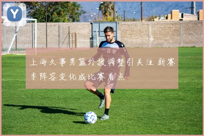 上海久事男篮外援调整引关注 新赛季阵容变化成比赛看点