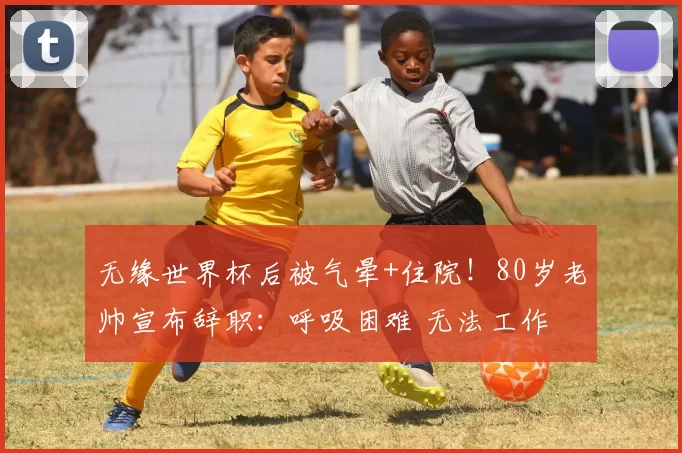 无缘世界杯后被气晕+住院！80岁老帅宣布辞职：呼吸困难 无法工作