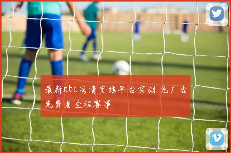 最新nba高清直播平台实测 免广告免费看全程赛事