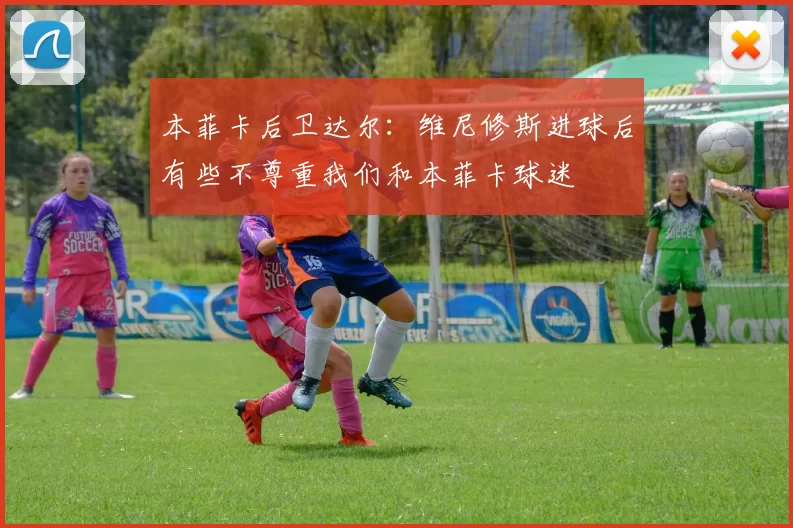 本菲卡后卫达尔:维尼修斯进球后有些不尊重我们和本菲卡球迷