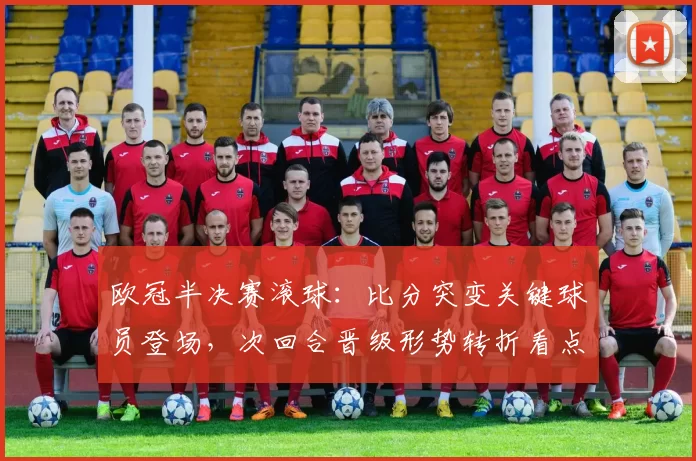 欧冠半决赛滚球:比分突变关键球员登场,次回合晋级形势转折看点