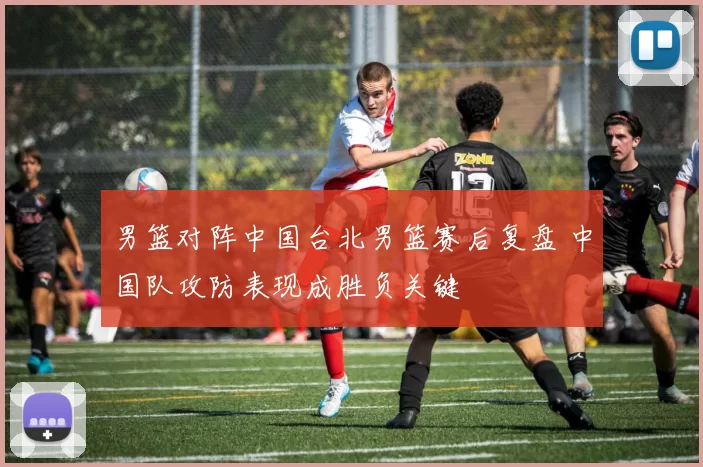 男篮对阵中国台北男篮赛后复盘 中国队攻防表现成胜负关键