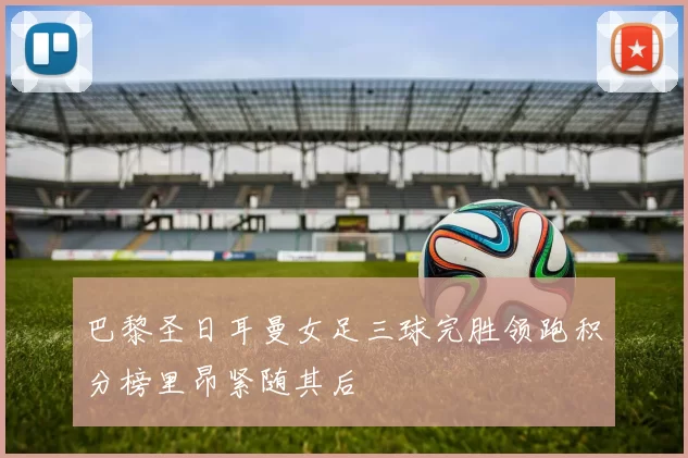 巴黎圣日耳曼女足三球完胜领跑积分榜里昂紧随其后