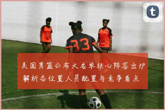 美国男篮公布大名单核心阵容出炉 解析各位置人员配置与竞争看点