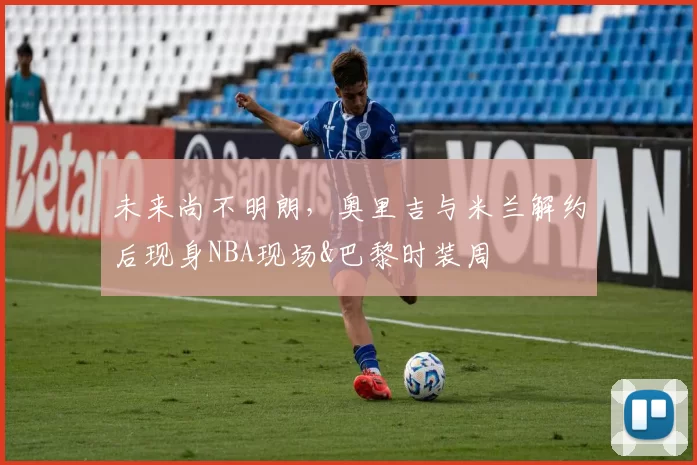 未来尚不明朗,奥里吉与米兰解约后现身NBA现场&巴黎时装周