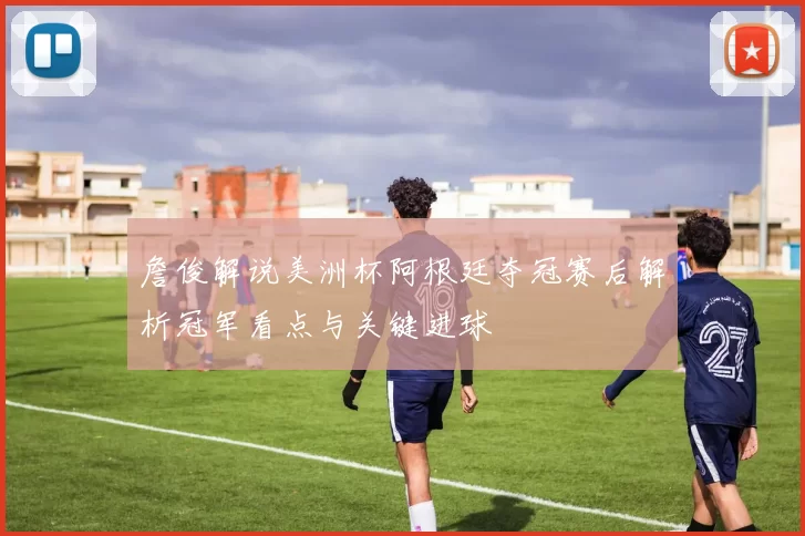 詹俊解说美洲杯阿根廷夺冠赛后解析冠军看点与关键进球