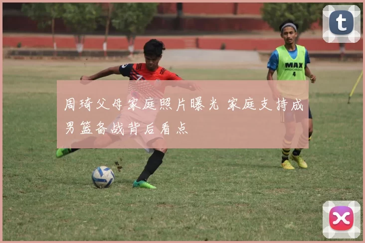 周琦父母家庭照片曝光 家庭支持成男篮备战背后看点