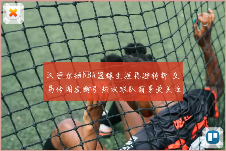 汉密尔顿NBA篮球生涯再迎转折 交易传闻发酵引热议球队前景受关注